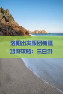 洛阳出发跟团新疆旅游攻略：三日游路线、景点信息及注意事项，看看旅行社提供的详细信息