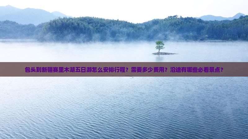 包头到新疆赛里木湖五日游怎么安排行程？需要多少费用？沿途有哪些必看景点？