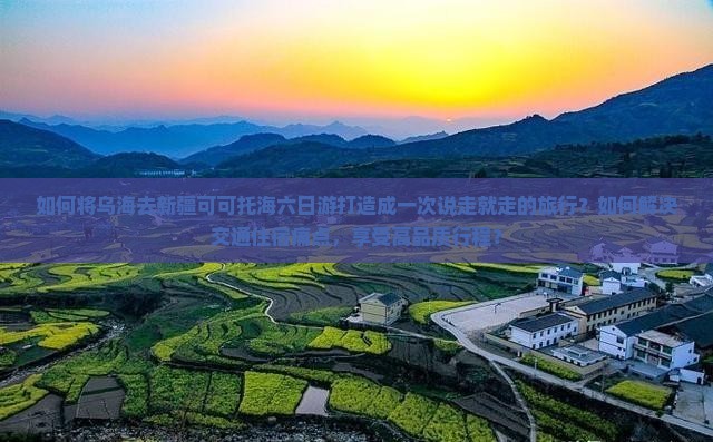 如何将乌海去新疆可可托海六日游打造成一次说走就走的旅行？如何解决交通住宿痛点，享受高品质行程？
