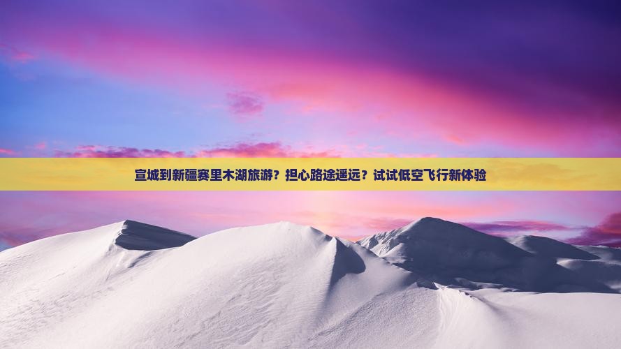 宣城到新疆赛里木湖旅游？担心路途遥远？试试低空飞行新体验