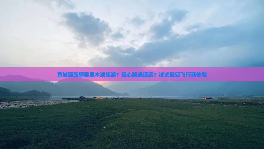 宣城到新疆赛里木湖旅游？担心路途遥远？试试低空飞行新体验
