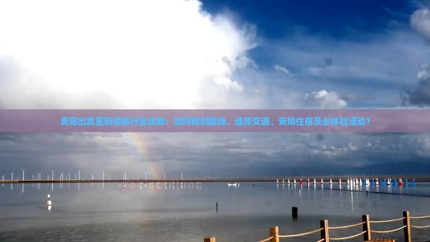 贵阳出发至新疆旅行全攻略：如何规划路线、选择交通、安排住宿及必体验活动？