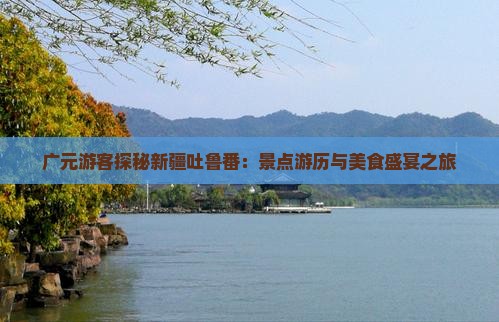 广元游客探秘新疆吐鲁番：景点游历与美食盛宴之旅