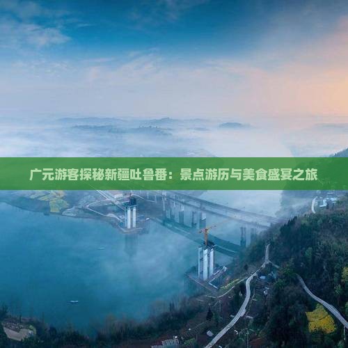 广元游客探秘新疆吐鲁番：景点游历与美食盛宴之旅