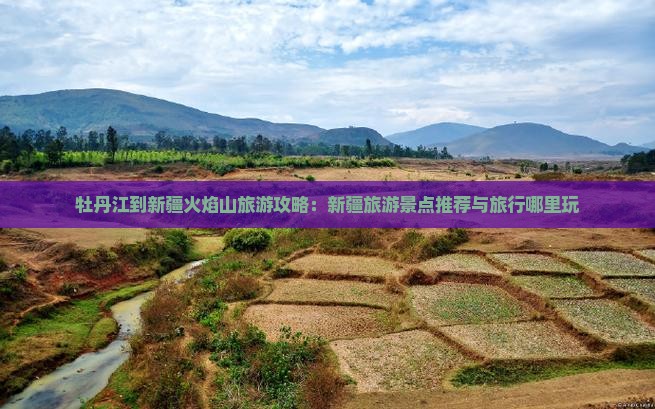 牡丹江到新疆火焰山旅游攻略：新疆旅游景点推荐与旅行哪里玩
