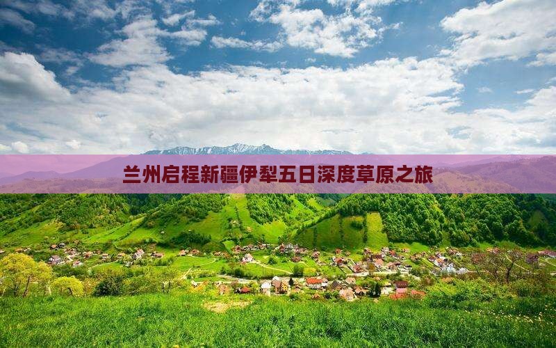 兰州启程新疆伊犁五日深度草原之旅