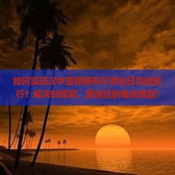 如何实现汉中至新疆布尔津当日急速旅行？解决时间紧、路途远的痛点难题！