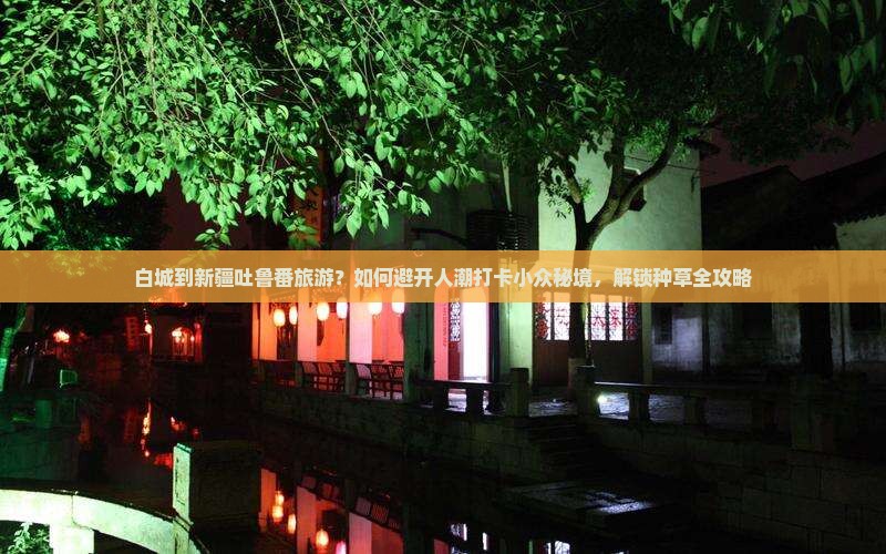 白城到新疆吐鲁番旅游？如何避开人潮打卡小众秘境，解锁种草全攻略