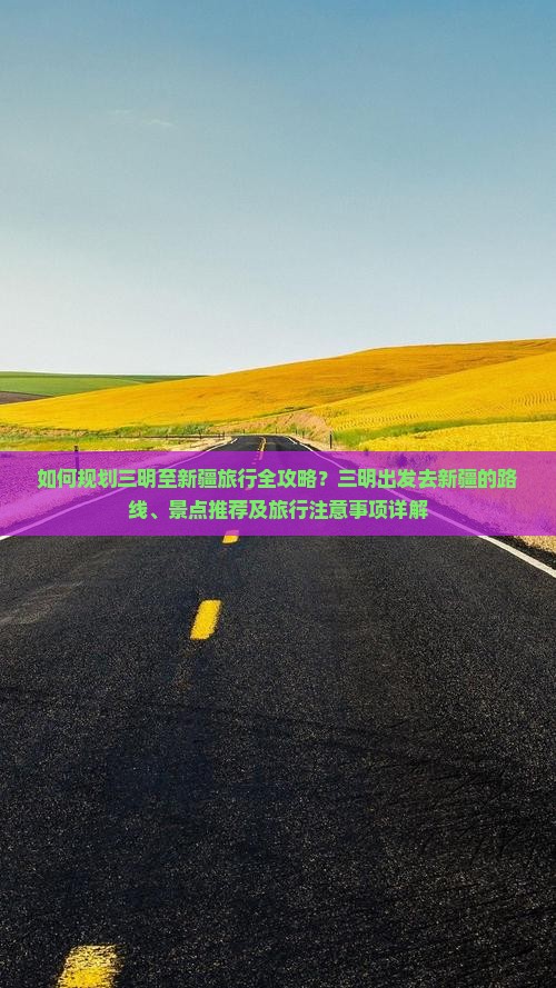 如何规划三明至新疆旅行全攻略？三明出发去新疆的路线、景点推荐及旅行注意事项详解