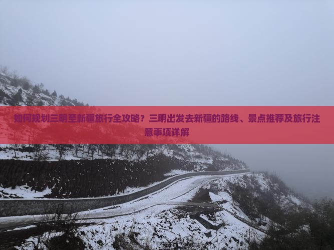 如何规划三明至新疆旅行全攻略？三明出发去新疆的路线、景点推荐及旅行注意事项详解