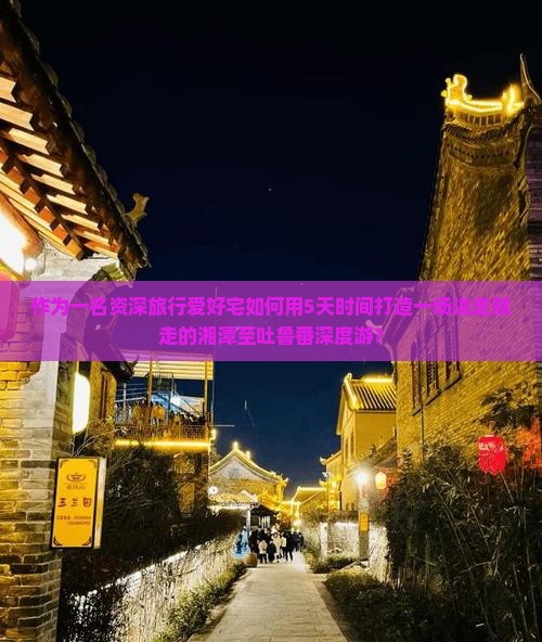 作为一名资深旅行爱好宅如何用5天时间打造一场说走就走的湘潭至吐鲁番深度游？