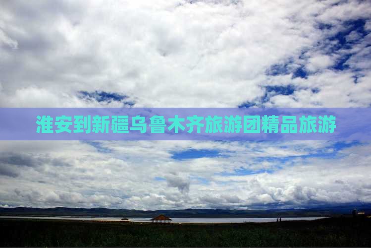 淮安到新疆乌鲁木齐旅游团精品旅游
