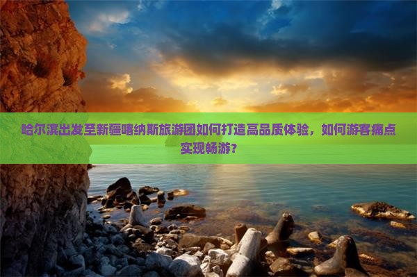 哈尔滨出发至新疆喀纳斯旅游团如何打造高品质体验，如何游客痛点实现畅游？
