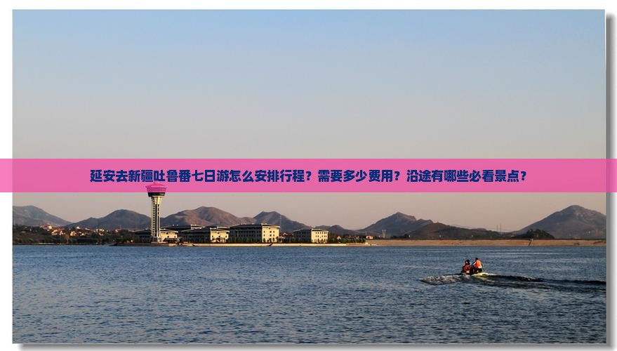 延安去新疆吐鲁番七日游怎么安排行程？需要多少费用？沿途有哪些必看景点？