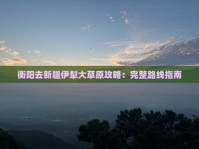 衡阳去新疆伊犁大草原攻略：完整路线指南