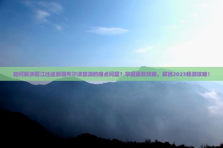 如何解决阳江往返新疆布尔津旅游的痛点问题？掌握最新攻略，解锁2023畅游攻略！