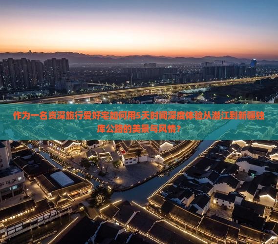 作为一名资深旅行爱好宅如何用5天时间深度体验从潜江到新疆独库公路的美景与风情？