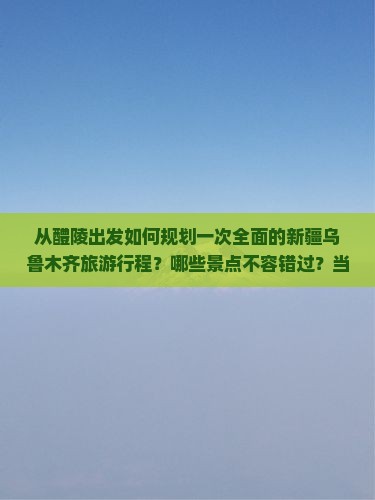 从醴陵出发如何规划一次全面的新疆乌鲁木齐旅游行程？哪些景点不容错过？当地美食与住宿推荐有哪些？
