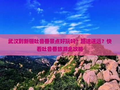 武汉到新疆吐鲁番景点好玩吗？路途遥远？快看吐鲁番旅游全攻略