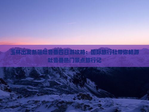 玉林出发新疆吐鲁番四日游攻略：国际旅行社带你畅游吐鲁番热门景点旅行记