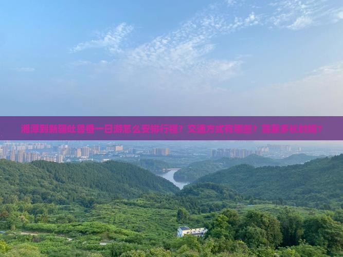 湘潭到新疆吐鲁番一日游怎么安排行程？交通方式有哪些？需要多长时间？