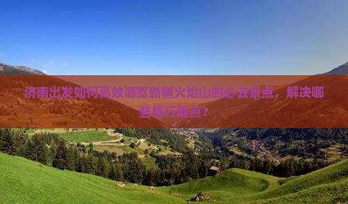 济南出发如何高效游览新疆火焰山的必去景点，解决哪些旅行痛点？