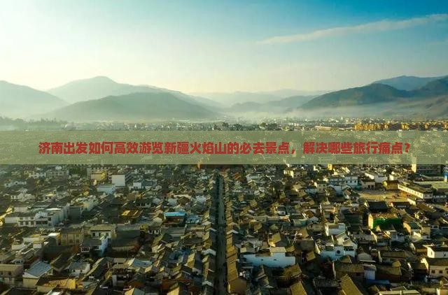 济南出发如何高效游览新疆火焰山的必去景点，解决哪些旅行痛点？