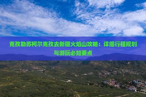 克孜勒苏柯尔克孜去新疆火焰山攻略：详细行程规划与游玩必知要点