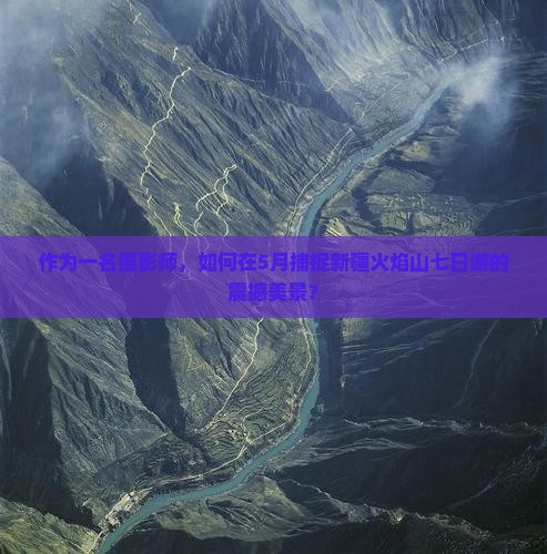 作为一名摄影师，如何在5月捕捉新疆火焰山七日游的震撼美景？