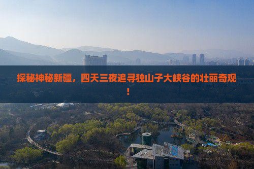 探秘神秘新疆，四天三夜追寻独山子大峡谷的壮丽奇观！
