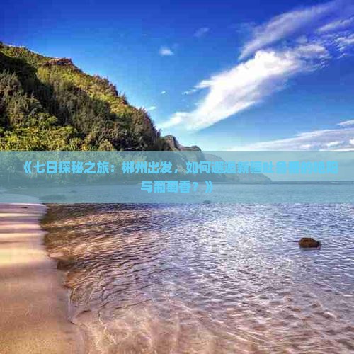 《七日探秘之旅：郴州出发，如何邂逅新疆吐鲁番的艳阳与葡萄香？》