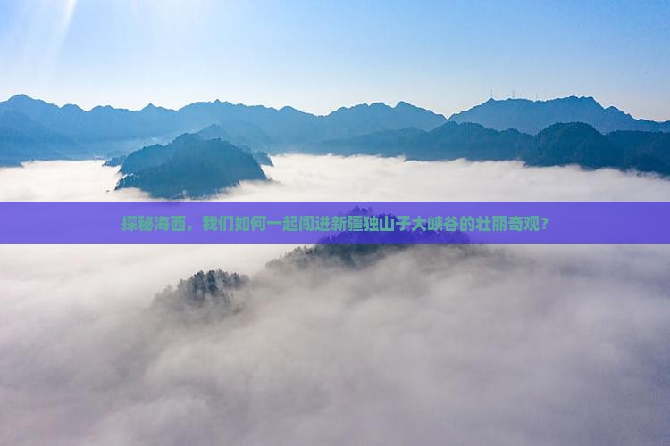 探秘海西，我们如何一起闯进新疆独山子大峡谷的壮丽奇观？