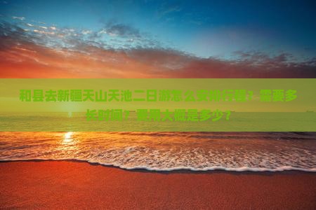 和县去新疆天山天池二日游怎么安排行程？需要多长时间？费用大概是多少？