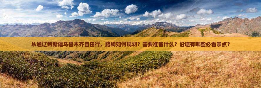 从通辽到新疆乌鲁木齐自由行，路线如何规划？需要准备什么？沿途有哪些必看景点？