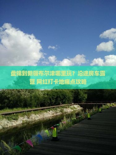 盘锦到新疆布尔津哪里玩？沿途房车露营+网红打卡地痛点攻略