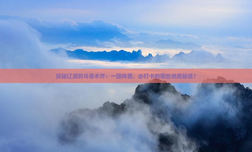 探秘辽源到乌鲁木齐：一路向西，必打卡的哪些绝美秘境？