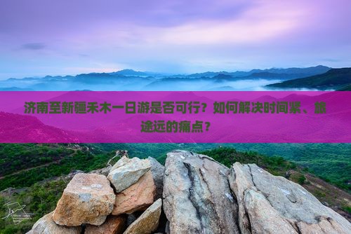 济南至新疆禾木一日游是否可行？如何解决时间紧、旅途远的痛点？
