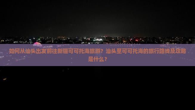 如何从汕头出发前往新疆可可托海旅游？汕头至可可托海的旅行路线及攻略是什么？