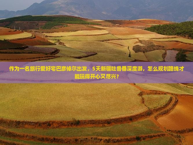 作为一名旅行爱好宅巴彦倬尔出发，5天新疆吐鲁番深度游，怎么规划路线才能玩得开心又尽兴？