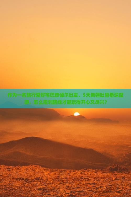 作为一名旅行爱好宅巴彦倬尔出发，5天新疆吐鲁番深度游，怎么规划路线才能玩得开心又尽兴？