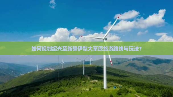 如何规划绍兴至新疆伊犁大草原旅游路线与玩法？