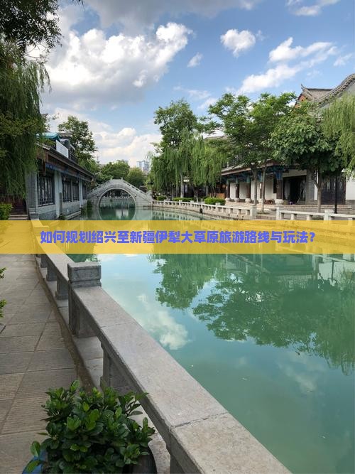 如何规划绍兴至新疆伊犁大草原旅游路线与玩法？