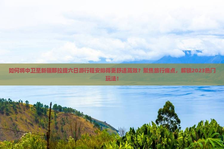 如何将中卫至新疆那拉提六日游行程安排得更舒适高效？聚焦旅行痛点，解锁2023热门玩法！