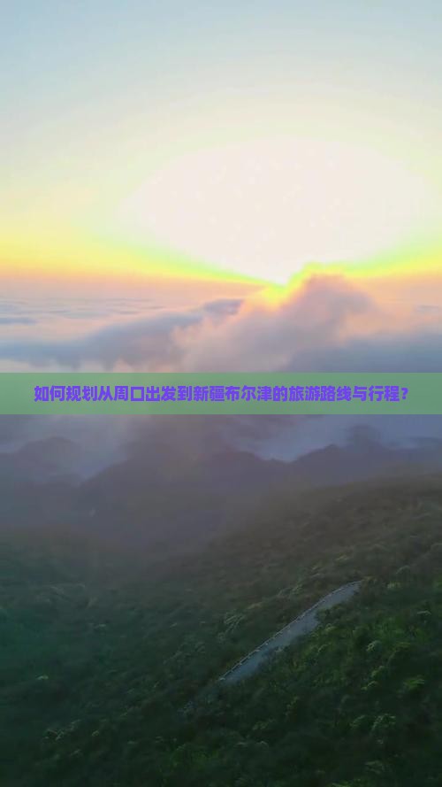 如何规划从周口出发到新疆布尔津的旅游路线与行程？