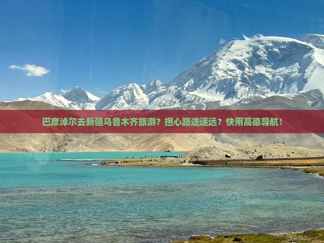 巴彦淖尔去新疆乌鲁木齐旅游？担心路途遥远？快用高德导航！