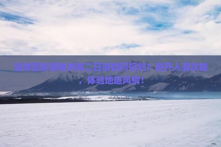 淄博至新疆喀纳斯二日游如何规划？避开人潮攻略，体验地道风情！