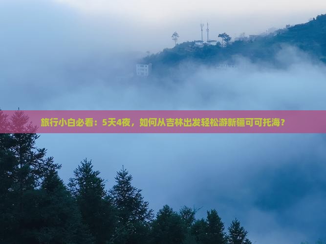 旅行小白必看：5天4夜，如何从吉林出发轻松游新疆可可托海？