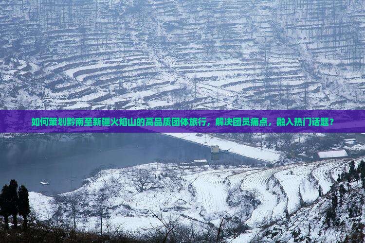 如何策划黔南至新疆火焰山的高品质团体旅行，解决团员痛点，融入热门话题？