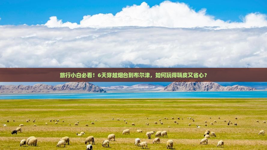 旅行小白必看！6天穿越烟台到布尔津，如何玩得嗨皮又省心？