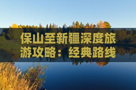 保山至新疆深度旅游攻略：经典路线全解析